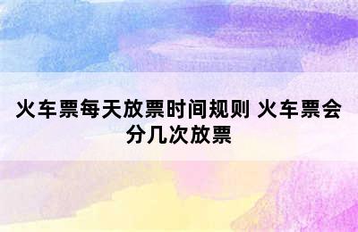 火车票每天放票时间规则 火车票会分几次放票